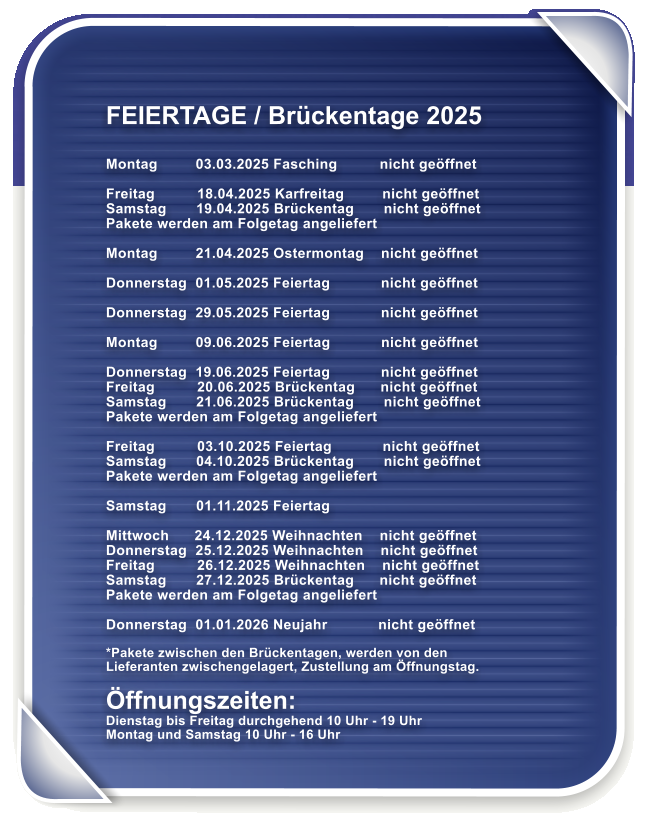 FEIERTAGE / Brckentage 2025   Montag         03.03.2025 Fasching          nicht geffnet  Freitag          18.04.2025 Karfreitag         nicht geffnet   Samstag       19.04.2025 Brckentag       nicht geffnet  Pakete werden am Folgetag angeliefert  Montag         21.04.2025 Ostermontag    nicht geffnet  Donnerstag  01.05.2025 Feiertag            nicht geffnet  Donnerstag  29.05.2025 Feiertag            nicht geffnet  Montag         09.06.2025 Feiertag            nicht geffnet  Donnerstag  19.06.2025 Feiertag            nicht geffnet Freitag          20.06.2025 Brckentag      nicht geffnet Samstag       21.06.2025 Brckentag       nicht geffnet Pakete werden am Folgetag angeliefert  Freitag          03.10.2025 Feiertag            nicht geffnet Samstag       04.10.2025 Brckentag       nicht geffnet  Pakete werden am Folgetag angeliefert  Samstag       01.11.2025 Feiertag   Mittwoch      24.12.2025 Weihnachten    nicht geffnet Donnerstag  25.12.2025 Weihnachten    nicht geffnet Freitag          26.12.2025 Weihnachten    nicht geffnet Samstag       27.12.2025 Brckentag      nicht geffnet Pakete werden am Folgetag angeliefert  Donnerstag  01.01.2026 Neujahr            nicht geffnet  *Pakete zwischen den Brckentagen, werden von den Lieferanten zwischengelagert, Zustellung am ffnungstag.  ffnungszeiten: Dienstag bis Freitag durchgehend 10 Uhr - 19 Uhr Montag und Samstag 10 Uhr - 16 Uhr