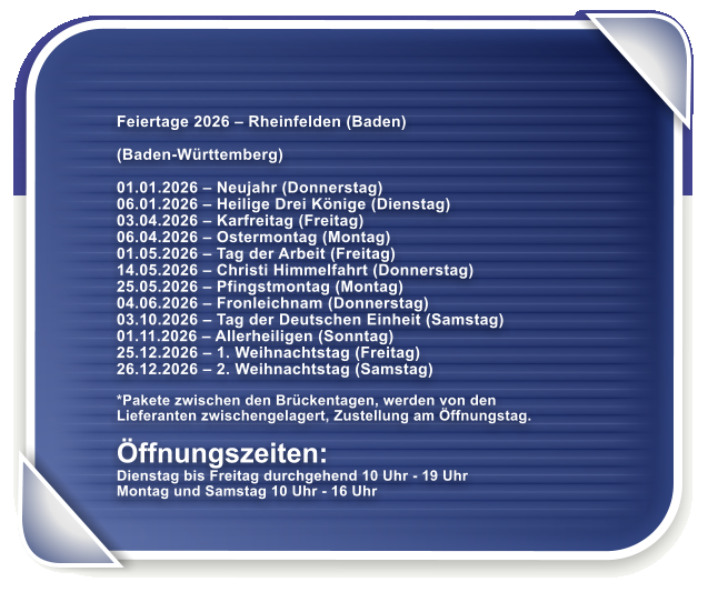 Feiertage 2026  Rheinfelden (Baden)  (Baden-Wrttemberg)  01.01.2026  Neujahr (Donnerstag) 06.01.2026  Heilige Drei Knige (Dienstag) 03.04.2026  Karfreitag (Freitag) 06.04.2026  Ostermontag (Montag) 01.05.2026  Tag der Arbeit (Freitag) 14.05.2026  Christi Himmelfahrt (Donnerstag) 25.05.2026  Pfingstmontag (Montag) 04.06.2026  Fronleichnam (Donnerstag) 03.10.2026  Tag der Deutschen Einheit (Samstag) 01.11.2026  Allerheiligen (Sonntag) 25.12.2026  1. Weihnachtstag (Freitag) 26.12.2026  2. Weihnachtstag (Samstag)  *Pakete zwischen den Brckentagen, werden von den Lieferanten zwischengelagert, Zustellung am ffnungstag.  ffnungszeiten: Dienstag bis Freitag durchgehend 10 Uhr - 19 Uhr Montag und Samstag 10 Uhr - 16 Uhr