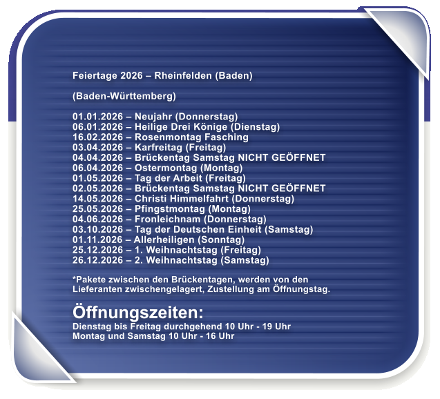 Feiertage 2026 � Rheinfelden (Baden)  (Baden-W�rttemberg)  01.01.2026 � Neujahr (Donnerstag) 06.01.2026 � Heilige Drei K�nige (Dienstag) 16.02.2026 � Rosenmontag Fasching 03.04.2026 � Karfreitag (Freitag) 04.04.2026 � Br�ckentag Samstag NICHT GE�FFNET 06.04.2026 � Ostermontag (Montag) 01.05.2026 � Tag der Arbeit (Freitag) 02.05.2026 � Br�ckentag Samstag NICHT GE�FFNET 14.05.2026 � Christi Himmelfahrt (Donnerstag) 25.05.2026 � Pfingstmontag (Montag) 04.06.2026 � Fronleichnam (Donnerstag) 03.10.2026 � Tag der Deutschen Einheit (Samstag) 01.11.2026 � Allerheiligen (Sonntag) 25.12.2026 � 1. Weihnachtstag (Freitag) 26.12.2026 � 2. Weihnachtstag (Samstag)  *Pakete zwischen den Br�ckentagen, werden von den Lieferanten zwischengelagert, Zustellung am �ffnungstag.  �ffnungszeiten: Dienstag bis Freitag durchgehend 10 Uhr - 19 Uhr Montag und Samstag 10 Uhr - 16 Uhr